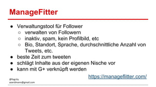 ManageFitter
● Verwaltungstool für Follower
○ verwalten von Followern
○ inaktiv, spam, kein Profilbild, etc
○ Bio, Standort, Sprache, durchschnittliche Anzahl von
Tweets, etc.
● beste Zeit zum tweeten
● schlägt Inhalte aus der eigenen Nische vor
● kann mit G+ verknüpft werden
https://manageflitter.com/@fogcity
aoerdmann@gmail.com
 