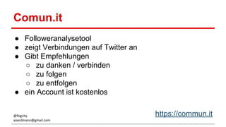 Comun.it
● Followeranalysetool
● zeigt Verbindungen auf Twitter an
● Gibt Empfehlungen
○ zu danken / verbinden
○ zu folgen
○ zu entfolgen
● ein Account ist kostenlos
https://commun.it@fogcity
aoerdmann@gmail.com
 