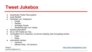 Tweet Jukebox
● kostenloses Twitter Planungstool
● super flexibel!
● hochladen von “Jukeboxen”
○ Inhalte
○ Zeitplan
○ einmalige Tweets
○ Wiederholungen von Tweets
● tweetet automatisch
● bis zu 100 Tweets pro Tag
● vorinstalliert mit 2 Jukeboxen, es können beliebig viele hinzugefügt werden
○ Fotos
○ Zitate
● automatisch danken
○ mentions
○ follower friday - 50 mentions
http://www.tweetjukebox.com/@fogcity
aoerdmann@gmail.com
 