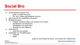 Social Bro
● Social Network Analyse Tool
○ gratis: 2 Twitter Accounts
○ Pro: ab 5 Twitter und Instagram Account
● gibt Auskunft z.B. „beste Zeit zum posten“
● Beobachtungstool
○ Follows, Unfollows, filtern und sortieren von Tweets
○ Identifikation von Influenzern
○ Identifikation von Spammern
○ Aktivität von den Followern
● gratis Bericht:
○ beste Zeit zum posten
● weiterleiten von “Empfehlungen”
○ hootsuite
○ buffer
gratis für zwei Twitter Accounts - pro Version ab 13,95$/monat
http://www.socialbro.com@fogcity
aoerdmann@gmail.com
 