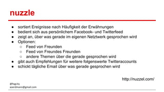 nuzzle
● sortiert Ereignisse nach Häufigkeit der Erwähnungen
● bedient sich aus persönlichem Facebook- und Twitterfeed
● zeigt an, über was gerade im eigenen Netztwerk gesprochen wird
● Optionen:
○ Feed von Freunden
○ Feed von Freundes Freunden
○ andere Themen über die gerade gesprochen wird
● gibt auch Empfehlungen für weitere folgenswerte Twitteraccounts
● schickt tägliche Email über was gerade gesprochen wird
http://nuzzel.com/
@fogcity
aoerdmann@gmail.com
 