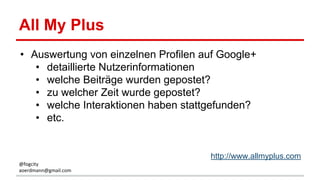 All My Plus
• Auswertung von einzelnen Profilen auf Google+
• detaillierte Nutzerinformationen
• welche Beiträge wurden gepostet?
• zu welcher Zeit wurde gepostet?
• welche Interaktionen haben stattgefunden?
• etc.
http://www.allmyplus.com
@fogcity
aoerdmann@gmail.com
 