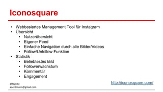 Iconosquare
• Webbasiertes Management Tool für Instagram
• Übersicht
• Nutzerübersicht
• Eigener Feed
• Einfache Navigation durch alle Bilder/Videos
• Follow/Unfollow Funktion
• Statistik
• Beliebtestes Bild
• Followerwachstum
• Kommentar
• Engagement
http://iconosquare.com/@fogcity
aoerdmann@gmail.com
 
