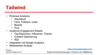 Tailwind
• Pinterest Analytics
• Wachstum
• Fans, Follower, Likes
• Boards
• Pins
• Audience Engagement Details
• Top Repinners, Influencer, Trends
• Content Optimierung
• ROI
• Integration mit Google Analytics
• Mitbewerber Analyse
https://www.tailwindapp.com/
Gratis mit Einschränkungen, Premium ab 149$/Monat
@fogcity
aoerdmann@gmail.com
 