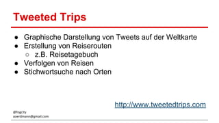 Tweeted Trips
● Graphische Darstellung von Tweets auf der Weltkarte
● Erstellung von Reiserouten
○ z.B. Reisetagebuch
● Verfolgen von Reisen
● Stichwortsuche nach Orten
http://www.tweetedtrips.com
@fogcity
aoerdmann@gmail.com
 