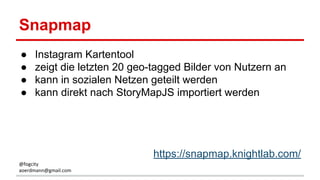 Snapmap
● Instagram Kartentool
● zeigt die letzten 20 geo-tagged Bilder von Nutzern an
● kann in sozialen Netzen geteilt werden
● kann direkt nach StoryMapJS importiert werden
https://snapmap.knightlab.com/
@fogcity
aoerdmann@gmail.com
 