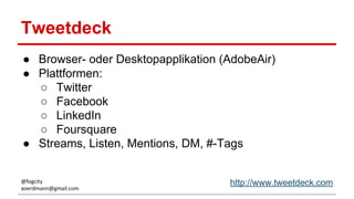 Tweetdeck
● Browser- oder Desktopapplikation (AdobeAir)
● Plattformen:
○ Twitter
○ Facebook
○ LinkedIn
○ Foursquare
● Streams, Listen, Mentions, DM, #-Tags
http://www.tweetdeck.com@fogcity
aoerdmann@gmail.com
 