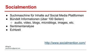 Socialmention
● Suchmaschine für Inhalte auf Social Media Plattformen
● Bündelt Informationen (über 100 Seiten)
○ audio, video, blogs, microblogs, images, etc.
● Sentimentanalyse
● Echtzeit
http://www.socialmention.com/
@fogcity
aoerdmann@gmail.com
 