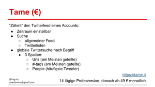 Tame (€)
“Zähmt” den Twitterfeed eines Accounts:
● Zeitraum einstellbar
● Suche
○ allgemeiner Feed
○ Twitterlisten
● globale Twittersuche nach Begriff
● 3 Spalten:
○ Urls (am Meisten geteilte)
○ #-tags (am Meisten geteilte)
○ People (häufigste Tweeter)
https://tame.it
14 tägige Probeversion, danach ab 49 € monatlich@fogcity
aoerdmann@gmail.com
 