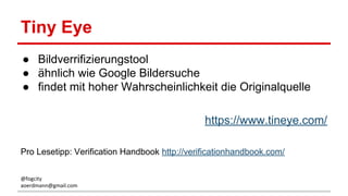 Tiny Eye
● Bildverrifizierungstool
● ähnlich wie Google Bildersuche
● findet mit hoher Wahrscheinlichkeit die Originalquelle
https://www.tineye.com/
Pro Lesetipp: Verification Handbook http://verificationhandbook.com/
@fogcity
aoerdmann@gmail.com
 