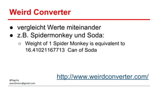 Weird Converter
● vergleicht Werte miteinander
● z.B. Spidermonkey und Soda:
○ Weight of 1 Spider Monkey is equivalent to
16.41021167713 Can of Soda
http://www.weirdconverter.com/@fogcity
aoerdmann@gmail.com
 