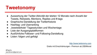 Tweetonomy
● Auswertung der Twitter-Aktivität der letzten 12 Monate nach Anzahl der
Tweets, Retweets, Mentions, Replies und #-tags
● Graphische Darstellung der Twitterhistorie
● Hashtag- und Userranking
● „tweetstärkste“ Tagesstunden und Wochentage
● Liste der Ausgangsplattformen
● Ausführliche Follower- und Following-Darstellung
● Listen: folgen und gefolgt
http://www.twitonomy.com
Gratis mit Einschränkungen - Premium ab 20$/Monat
@fogcity
aoerdmann@gmail.com
 