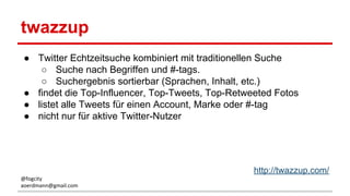 twazzup
● Twitter Echtzeitsuche kombiniert mit traditionellen Suche
○ Suche nach Begriffen und #-tags.
○ Suchergebnis sortierbar (Sprachen, Inhalt, etc.)
● findet die Top-Influencer, Top-Tweets, Top-Retweeted Fotos
● listet alle Tweets für einen Account, Marke oder #-tag
● nicht nur für aktive Twitter-Nutzer
http://twazzup.com/
@fogcity
aoerdmann@gmail.com
 