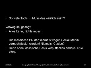 • So viele Tools … Muss das wirklich sein!?

Vorweg sei gesagt:
• Alles kann, nichts muss!

• Die klassische PR darf niemals wegen Social Media
  vernachlässigt werden! Niemals! Capice?
• Denn ohne klassische Basis verpufft alles andere. True
  story.



21.08.2011   Lehrgang Social Media Manager (BAW) // Social Media Tools // Daniel Rehn   10
 