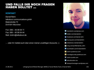 UND FALLS IHR NOCH FRAGEN
HABEN SOLLTET …

KONTAKT
Daniel Rehn
talkabout communications gmbh
Balanstraße 73
D-81541 München

Fon: 089 – 45 99 54 11
                                                                                      danielrehn.wordpress.com
Fax: 089 – 45 99 54 44
                                                                                      twitter.com/danielrehn
Mail: drehn@talkabout.de
                                                                                      facebook.com/daniel.rehn

                                                                                      foursquare.com/danielrehn

… oder ihr meldet euch über einen meiner unzähligen Accounts ;-)                      slideshare.net/danielrehn

                                                                                      xing.com/profile/daniel_rehn

                                                                                      de.linkedin.com/in/danielrehn

                                                                                      drehn.posterous.com

                                                                                      montagsrunde.posterous.com

                                                                                      drehn.tumblr.com

                                                                                      aboutlocation.de

                                                                                      dersportmanager.wordpress.com

21.08.2011          Lehrgang Social Media Manager (BAW) // Social Media Tools // Daniel Rehn                          101
 