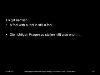 Es gilt nämlich:
• A fool with a tool is still a fool.

• Die richtigen Fragen zu stellen hilft also enorm …




21.08.2011    Lehrgang Social Media Manager (BAW) // Social Media Tools // Daniel Rehn   11
 