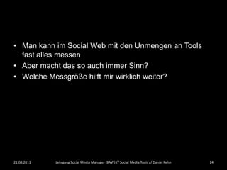 • Man kann im Social Web mit den Unmengen an Tools
  fast alles messen
• Aber macht das so auch immer Sinn?
• Welche Messgröße hilft mir wirklich weiter?




21.08.2011   Lehrgang Social Media Manager (BAW) // Social Media Tools // Daniel Rehn   14
 