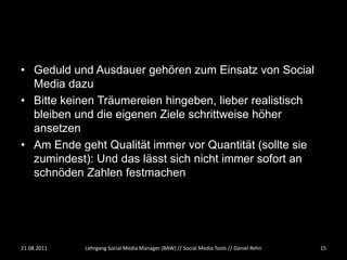 • Geduld und Ausdauer gehören zum Einsatz von Social
  Media dazu
• Bitte keinen Träumereien hingeben, lieber realistisch
  bleiben und die eigenen Ziele schrittweise höher
  ansetzen
• Am Ende geht Qualität immer vor Quantität (sollte sie
  zumindest): Und das lässt sich nicht immer sofort an
  schnöden Zahlen festmachen




21.08.2011   Lehrgang Social Media Manager (BAW) // Social Media Tools // Daniel Rehn   15
 