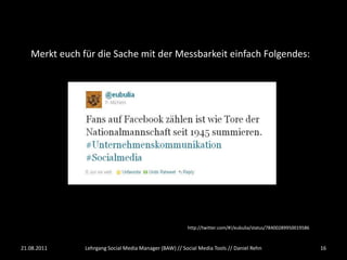 Merkt euch für die Sache mit der Messbarkeit einfach Folgendes:




                                                        http://twitter.com/#!/eubulia/status/78400289950019586



21.08.2011     Lehrgang Social Media Manager (BAW) // Social Media Tools // Daniel Rehn                          16
 