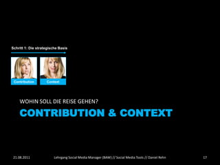Schritt 1: Die strategische Basis




 Contribution       Context




    WOHIN SOLL DIE REISE GEHEN?

    CONTRIBUTION & CONTEXT



 21.08.2011              Lehrgang Social Media Manager (BAW) // Social Media Tools // Daniel Rehn   17
 