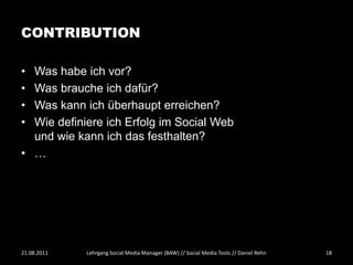 CONTRIBUTION

• Was habe ich vor?
• Was brauche ich dafür?
• Was kann ich überhaupt erreichen?
• Wie definiere ich Erfolg im Social Web
  und wie kann ich das festhalten?
• …




21.08.2011   Lehrgang Social Media Manager (BAW) // Social Media Tools // Daniel Rehn   18
 