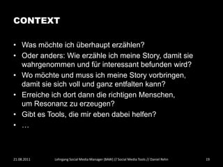 CONTEXT

• Was möchte ich überhaupt erzählen?
• Oder anders: Wie erzähle ich meine Story, damit sie
  wahrgenommen und für interessant befunden wird?
• Wo möchte und muss ich meine Story vorbringen,
  damit sie sich voll und ganz entfalten kann?
• Erreiche ich dort dann die richtigen Menschen,
  um Resonanz zu erzeugen?
• Gibt es Tools, die mir eben dabei helfen?
• …



21.08.2011   Lehrgang Social Media Manager (BAW) // Social Media Tools // Daniel Rehn   19
 