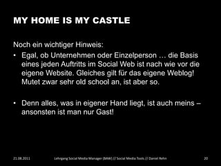 MY HOME IS MY CASTLE

Noch ein wichtiger Hinweis:
• Egal, ob Unternehmen oder Einzelperson … die Basis
  eines jeden Auftritts im Social Web ist nach wie vor die
  eigene Website. Gleiches gilt für das eigene Weblog!
  Mutet zwar sehr old school an, ist aber so.

• Denn alles, was in eigener Hand liegt, ist auch meins –
  ansonsten ist man nur Gast!




21.08.2011   Lehrgang Social Media Manager (BAW) // Social Media Tools // Daniel Rehn   20
 