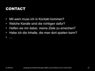 CONTACT

•   Mit wem muss ich in Kontakt kommen?
•   Welche Kanäle sind die richtigen dafür?
•   Helfen sie mir dabei, meine Ziele zu erreichen?
•   Habe ich die Inhalte, die man dort spielen kann?
•   …




21.08.2011   Lehrgang Social Media Manager (BAW) // Social Media Tools // Daniel Rehn   22
 
