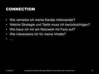 CONNECTION

•   Wie vernetze ich meine Kanäle miteinander?
•   Welche Strategie und Taktik muss ich berücksichtigen?
•   Wie baue ich mir ein Netzwerk mit Fans auf?
•   Wie interessiere ich für meine Inhalte?
•   …




21.08.2011   Lehrgang Social Media Manager (BAW) // Social Media Tools // Daniel Rehn   23
 