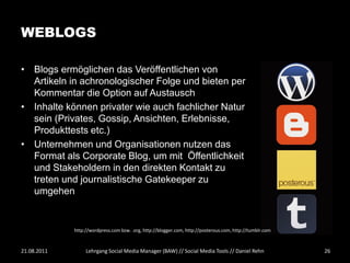 WEBLOGS

• Blogs ermöglichen das Veröffentlichen von
  Artikeln in achronologischer Folge und bieten per
  Kommentar die Option auf Austausch
• Inhalte können privater wie auch fachlicher Natur
  sein (Privates, Gossip, Ansichten, Erlebnisse,
  Produkttests etc.)
• Unternehmen und Organisationen nutzen das
  Format als Corporate Blog, um mit Öffentlichkeit
  und Stakeholdern in den direkten Kontakt zu
  treten und journalistische Gatekeeper zu
  umgehen


             http://wordpress.com bzw. .org, http://blogger.com, http://posterous.com, http://tumblr.com



21.08.2011        Lehrgang Social Media Manager (BAW) // Social Media Tools // Daniel Rehn                 26
 