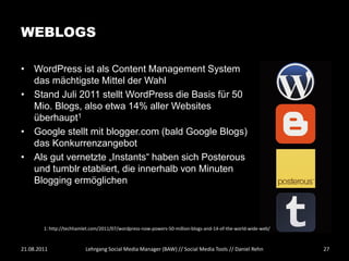 WEBLOGS

• WordPress ist als Content Management System
  das mächtigste Mittel der Wahl
• Stand Juli 2011 stellt WordPress die Basis für 50
  Mio. Blogs, also etwa 14% aller Websites
  überhaupt1
• Google stellt mit blogger.com (bald Google Blogs)
  das Konkurrenzangebot
• Als gut vernetzte „Instants“ haben sich Posterous
  und tumblr etabliert, die innerhalb von Minuten
  Blogging ermöglichen



        1: http://techhamlet.com/2011/07/wordpress-now-powers-50-million-blogs-and-14-of-the-world-wide-web/



21.08.2011                Lehrgang Social Media Manager (BAW) // Social Media Tools // Daniel Rehn             27
 
