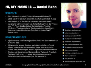 HI, MY NAME IS … Daniel Rehn
BIOGRAFIE
•   Dipl. Online-Journalist (FH) im Schwerpunkt Online-PR
•   2006 bis 2010 Studium an der Hochschule Darmstadt (h_da)
•   seit August 2010 Berater bei talkabout communications
•   davor und währenddessen u.a. fünfeinhalb Jahre in der Presse-
    und PR-Arbeit des Basketball-Bundesligisten Frankfurt
    Skyliners, Vereinsarbeit und Studienprojekte mit der Stadt
    Darmstadt, dem Hessischen Rundfunk und dem WWF                                      danielrehn.wordpress.com
    Deutschland                                                                         twitter.com/danielrehn

                                                                                        facebook.com/daniel.rehn
KOMPETENZFELDER
                                                                                        foursquare.com/danielrehn
•   spezialisiert auf den strategischen Einsatz von Social Media für                    slideshare.net/danielrehn
    B2C und B2B
                                                                                        xing.com/profile/daniel_rehn
•   Mitwirkender an den Studien „Mehr Wert schaffen – Social
    Media in der B2B-Kommunikation“ sowie „Authentizität im                             de.linkedin.com/in/danielrehn
    Social Web: Erwartungen an die Organisationskommunikation“                          drehn.posterous.com
•   Redner auf Konferenzen (Barcamp Ems, Twittwoch Frankfurt,                           montagsrunde.posterous.com
    Twittwoch München, …) sowie Marketingtagungen und
    Informationsveranstaltungen (u.a. für pressetext)                                   drehn.tumblr.com

                                                                                        aboutlocation.de

                                                                                        dersportmanager.wordpress.com

21.08.2011            Lehrgang Social Media Manager (BAW) // Social Media Tools // Daniel Rehn                          3
 