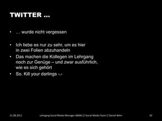 TWITTER …

• … wurde nicht vergessen

• Ich liebe es nur zu sehr, um es hier
  in zwei Folien abzuhandeln
• Das machen die Kollegen im Lehrgang
  noch zur Genüge – und zwar ausführlich,
  wie es sich gehört
• So. Kill your darlings -.-




21.08.2011   Lehrgang Social Media Manager (BAW) // Social Media Tools // Daniel Rehn   42
 