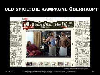 OLD SPICE: DIE KAMPAGNE ÜBERHAUPT




                                                                     http://www.youtube.com/user/oldspice

21.08.2011   Lehrgang Social Media Manager (BAW) // Social Media Tools // Daniel Rehn                       46
 