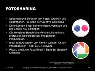 FOTOSHARING

• Streamen und Sortieren von Fotos, Grafiken und
  Illustrationen, Freigabe per Creative Commons
• Dritte können Bilder kommentieren, verlinken und
  per Embed neu einbinden
• Die komplette Bandbreite: Privates, Kunstfotos,
  professionelle Fotografien, Imagebilder,
  Produktfotos, …
• Ideal zum Auslagern von Firmen-Content für den
  Pressebereich – nett: SEO-Relevanz
• Picasa erhält ein Facelifting im Zuge der Google+-
  Offensive


                                                    http://flickr.com, http://picasa.google.com
                                                              11: http://www.flickr.com/about/

21.08.2011    Lehrgang Social Media Manager (BAW) // Social Media Tools // Daniel Rehn            50
 