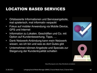 LOCATION BASED SERVICES

• Ortsbasierte Informationen und Serviceangebote,
  mal spielerisch, mal informativ verpackt
• Fokus auf mobiler Anwendung via Mobile Device,
  GPS und Internet
• Information zu Lokalen, Geschäften und Co. mit
  Option auf Kundenbewertung, Tipps, …
• Dank Netzwerk-Anbindung kann mein Netzwerk
  wissen, wo ich bin und was es dort Gutes gibt
• Unternehmen können Angebote und Specials zur
  Steigerung der Kundenloyalität schalten



                                             http://foursquare.com, http://facebook.com/places



21.08.2011    Lehrgang Social Media Manager (BAW) // Social Media Tools // Daniel Rehn           60
 
