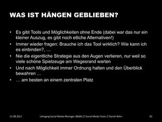 WAS IST HÄNGEN GEBLIEBEN?

• Es gibt Tools und Möglichkeiten ohne Ende (dabei war das nur ein
  kleiner Auszug, es gibt noch etliche Alternativen!)
• Immer wieder fragen: Brauche ich das Tool wirklich? Wie kann ich
  es einbinden?, …
• Nie die eigentliche Strategie aus den Augen verlieren, nur weil so
  viele schöne Spielzeuge am Wegesrand warten
• Und nach Möglichkeit immer Ordnung halten und den Überblick
  bewahren …
• … am besten an einem zentralen Platz




21.08.2011    Lehrgang Social Media Manager (BAW) // Social Media Tools // Daniel Rehn   65
 