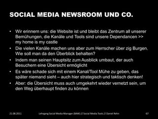 SOCIAL MEDIA NEWSROOM UND CO.

• Wir erinnern uns: die Website ist und bleibt das Zentrum all unserer
  Bemühungen, die Kanäle und Tools sind unsere Dependancen >>
  my home is my castle
• Die vielen Kanäle machen uns aber zum Herrscher über zig Burgen.
  Wie soll man da den Überblick behalten?
• Indem man seinen Hauptsitz zum Ausblick umbaut, der auch
  Besuchern eine Übersicht ermöglicht
• Es wäre schade sich mit einem Kanal/Tool Mühe zu geben, das
  später niemand sieht – auch hier strategisch und taktisch denken!
• Aber: die Übersicht muss auch umgekehrt wieder vernetzt sein, um
  den Weg überhaupt finden zu können




21.08.2011    Lehrgang Social Media Manager (BAW) // Social Media Tools // Daniel Rehn   67
 