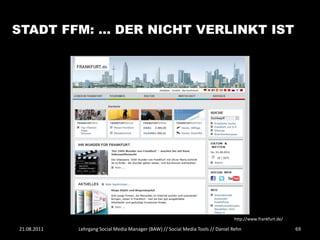 STADT FFM: … DER NICHT VERLINKT IST




                                                                                 http://www.frankfurt.de/

21.08.2011   Lehrgang Social Media Manager (BAW) // Social Media Tools // Daniel Rehn                       69
 
