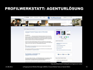 PROFILWERKSTATT: AGENTURLÖSUNG




                                                       http://profilwerkstatt.mediaquell.com/tag/social-media/

21.08.2011   Lehrgang Social Media Manager (BAW) // Social Media Tools // Daniel Rehn                            72
 
