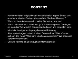CONTENT

• Nach den vielen Möglichkeiten muss man sich fragen: Schon chic,
  aber habe ich den Content, den es dafür überhaupt braucht?
• Wenn ja, dann kann man sich weiter Gedanken machen
• Wenn nein (und auch bei einem „ja“), sollte man genau überlegen,
  ob man das Tool wirklich (langfristig) bedienen und bespielen kann
• Nichts ist trauriger als liegengelassenes Spielzeug
• Also, weiter fragen: Habe ich einen Content-Plan? Wer kümmert
  sich um den Kanal? Wie kann ich alles organisieren? Wo liegen die
  Verantwortlichkeiten?
• Und wie komme ich überhaupt an Informationen?




21.08.2011    Lehrgang Social Media Manager (BAW) // Social Media Tools // Daniel Rehn   74
 