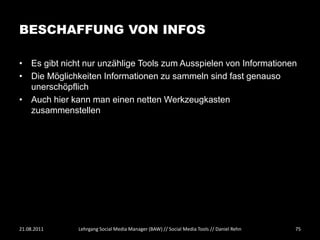 BESCHAFFUNG VON INFOS

• Es gibt nicht nur unzählige Tools zum Ausspielen von Informationen
• Die Möglichkeiten Informationen zu sammeln sind fast genauso
  unerschöpflich
• Auch hier kann man einen netten Werkzeugkasten
  zusammenstellen




21.08.2011    Lehrgang Social Media Manager (BAW) // Social Media Tools // Daniel Rehn   75
 