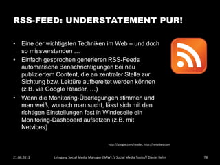 RSS-FEED: UNDERSTATEMENT PUR!

• Eine der wichtigsten Techniken im Web – und doch
  so missverstanden …
• Einfach gesprochen generieren RSS-Feeds
  automatische Benachrichtigungen bei neu
  publiziertem Content, die an zentraler Stelle zur
  Sichtung bzw. Lektüre aufbereitet werden können
  (z.B. via Google Reader, …)
• Wenn die Monitoring-Überlegungen stimmen und
  man weiß, wonach man sucht, lässt sich mit den
  richtigen Einstellungen fast in Windeseile ein
  Monitoring-Dashboard aufsetzen (z.B. mit
  Netvibes)

                                                 http://google.com/reader, http://netvibes.com



21.08.2011    Lehrgang Social Media Manager (BAW) // Social Media Tools // Daniel Rehn           78
 