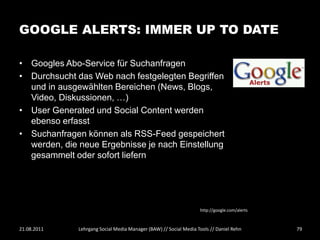 GOOGLE ALERTS: IMMER UP TO DATE

• Googles Abo-Service für Suchanfragen
• Durchsucht das Web nach festgelegten Begriffen
  und in ausgewählten Bereichen (News, Blogs,
  Video, Diskussionen, …)
• User Generated und Social Content werden
  ebenso erfasst
• Suchanfragen können als RSS-Feed gespeichert
  werden, die neue Ergebnisse je nach Einstellung
  gesammelt oder sofort liefern




                                                                   http://google.com/alerts



21.08.2011    Lehrgang Social Media Manager (BAW) // Social Media Tools // Daniel Rehn        79
 