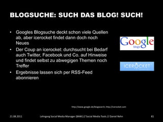 BLOGSUCHE: SUCH DAS BLOG! SUCH!

• Googles Blogsuche deckt schon viele Quellen
  ab, aber icerocket findet dann doch noch
  Neues
• Der Coup an icerocket: durchsucht bei Bedarf
  auch Twitter, Facebook und Co. auf Hinweise
  und findet selbst zu abwegigen Themen noch
  Treffer
• Ergebnisse lassen sich per RSS-Feed
  abonnieren




                                         http://www.google.de/blogsearch, http://icerocket.com



21.08.2011    Lehrgang Social Media Manager (BAW) // Social Media Tools // Daniel Rehn           81
 