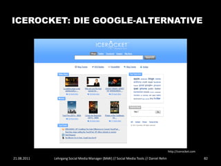 ICEROCKET: DIE GOOGLE-ALTERNATIVE




                                                                                        http://icerocket.com

21.08.2011   Lehrgang Social Media Manager (BAW) // Social Media Tools // Daniel Rehn                          82
 