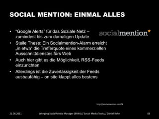 SOCIAL MENTION: EINMAL ALLES

• “Google Alerts” für das Soziale Netz –
  zumindest bis zum damaligen Update
• Steile These: Ein Socialmention-Alarm erreicht
  „in etwa“ die Trefferquote eines kommerziellen
  Ausschnittdienstes fürs Web
• Auch hier gibt es die Möglichkeit, RSS-Feeds
  einzurichten
• Allerdings ist die Zuverlässigkeit der Feeds
  ausbaufähig – on site klappt alles bestens




                                                                 http://socialmention.com/#



21.08.2011    Lehrgang Social Media Manager (BAW) // Social Media Tools // Daniel Rehn        83
 