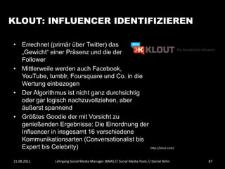 KLOUT: INFLUENCER IDENTIFIZIEREN

• Errechnet (primär über Twitter) das
  „Gewicht“ einer Präsenz und die der
  Follower
• Mittlerweile werden auch Facebook,
  YouTube, tumblr, Foursquare und Co. in die
  Wertung einbezogen
• Der Algorithmus ist nicht ganz durchsichtig
  oder gar logisch nachzuvollziehen, aber
  äußerst spannend
• Größtes Goodie der mit Vorsicht zu
  genießenden Ergebnisse: Die Einordnung der
  Influencer in insgesamt 16 verschiedene
  Kommunikationsarten (Conversationalist bis
  Expert bis Celebrity)                       http://klout.com/



21.08.2011      Lehrgang Social Media Manager (BAW) // Social Media Tools // Daniel Rehn   87
 