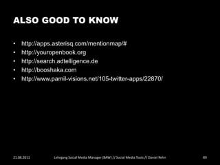 ALSO GOOD TO KNOW

•   http://apps.asterisq.com/mentionmap/#
•   http://youropenbook.org
•   http://search.adtelligence.de
•   http://booshaka.com
•   http://www.pamil-visions.net/105-twitter-apps/22870/




21.08.2011     Lehrgang Social Media Manager (BAW) // Social Media Tools // Daniel Rehn   89
 
