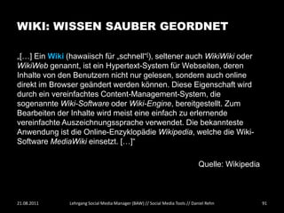 WIKI: WISSEN SAUBER GEORDNET

„[…] Ein Wiki (hawaiisch für „schnell“[), seltener auch WikiWiki oder
WikiWeb genannt, ist ein Hypertext-System für Webseiten, deren
Inhalte von den Benutzern nicht nur gelesen, sondern auch online
direkt im Browser geändert werden können. Diese Eigenschaft wird
durch ein vereinfachtes Content-Management-System, die
sogenannte Wiki-Software oder Wiki-Engine, bereitgestellt. Zum
Bearbeiten der Inhalte wird meist eine einfach zu erlernende
vereinfachte Auszeichnungssprache verwendet. Die bekannteste
Anwendung ist die Online-Enzyklopädie Wikipedia, welche die Wiki-
Software MediaWiki einsetzt. […]“

                                                                               Quelle: Wikipedia



21.08.2011     Lehrgang Social Media Manager (BAW) // Social Media Tools // Daniel Rehn            91
 
